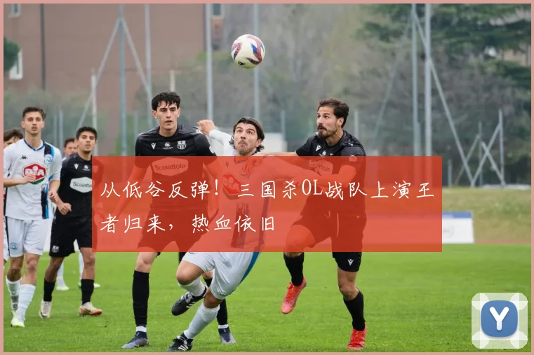 从低谷反弹！三国杀OL战队上演王者归来，热血依旧