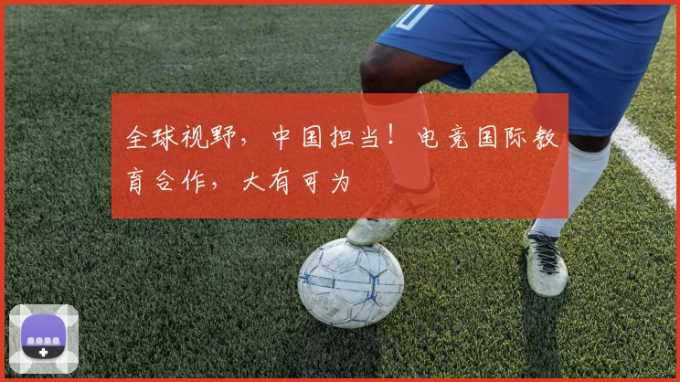 全球视野，中国担当！电竞国际教育合作，大有可为
