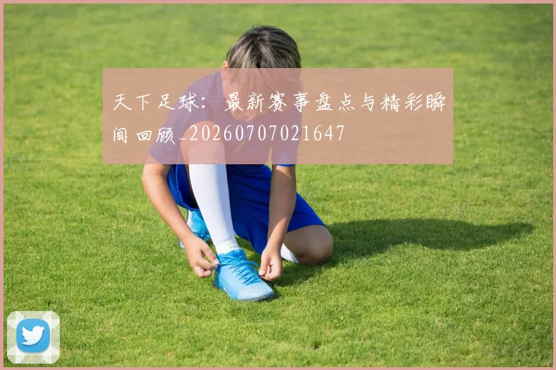 天下足球：最新赛事盘点与精彩瞬间回顾_20260707021647