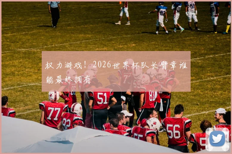 权力游戏!2026世界杯队长臂章谁能最终拥有