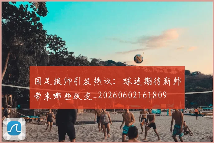 国足换帅引发热议：球迷期待新帅带来哪些改变_20260602161809