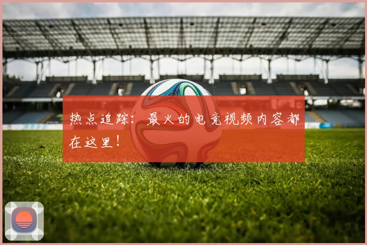 热点追踪:最火的电竞视频内容都在这里!