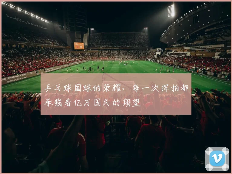 乒乓球国球的荣耀,每一次挥拍都承载着亿万国民的期望