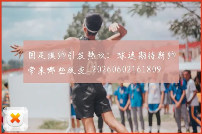 国足换帅引发热议：球迷期待新帅带来哪些改变_20260602161809