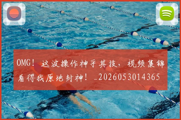 OMG！这波操作神乎其技，视频集锦看得我原地封神！_20260530143654