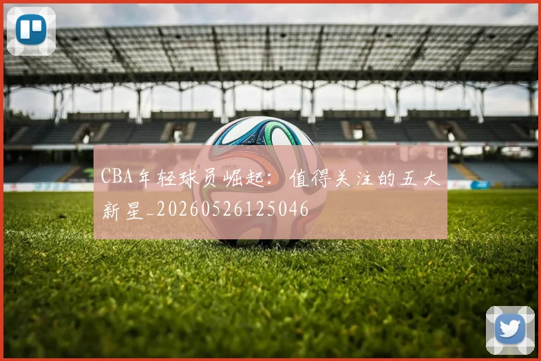 CBA年轻球员崛起：值得关注的五大新星_20260526125046