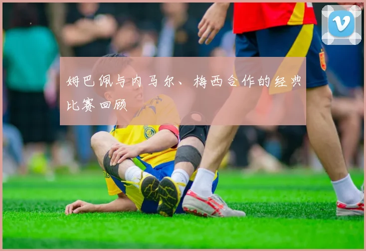 姆巴佩与内马尔、梅西合作的经典比赛回顾