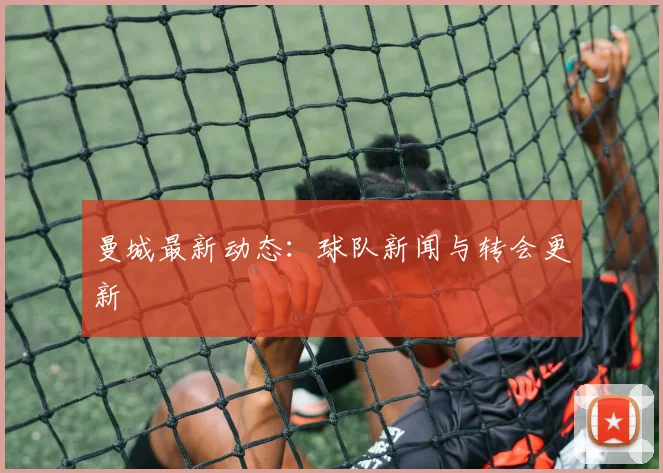 曼城最新动态：球队新闻与转会更新
