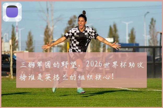 三狮军团的野望,2026世界杯助攻榜谁是英格兰的组织核心!