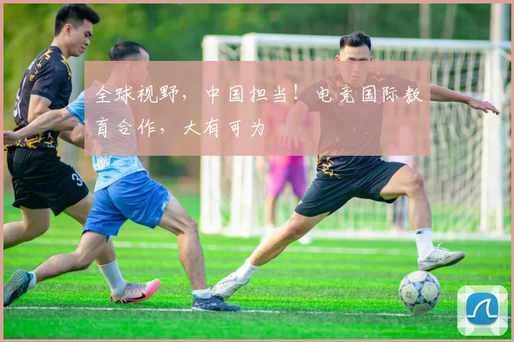 全球视野，中国担当！电竞国际教育合作，大有可为
