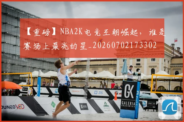 【重磅】NBA2K电竞王朝崛起，谁是赛场上最亮的星_20260702173302
