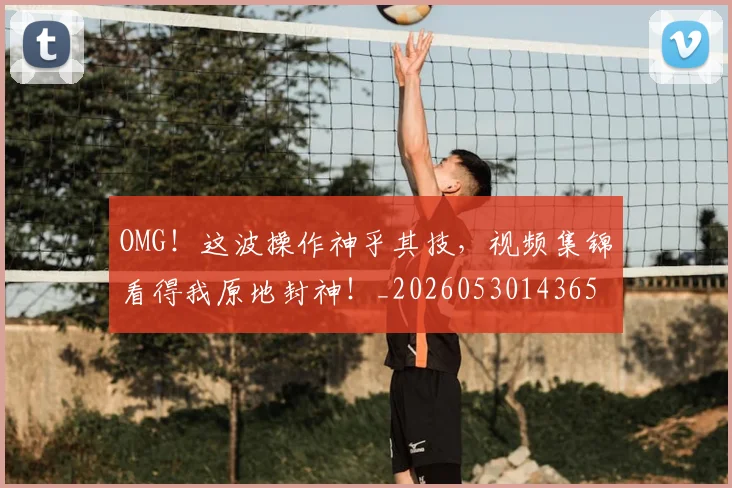 OMG！这波操作神乎其技，视频集锦看得我原地封神！_20260530143654