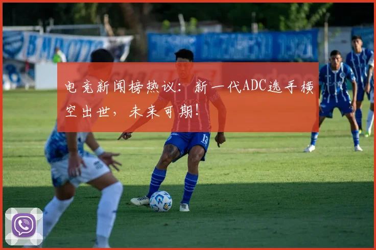 电竞新闻榜热议：新一代ADC选手横空出世，未来可期！