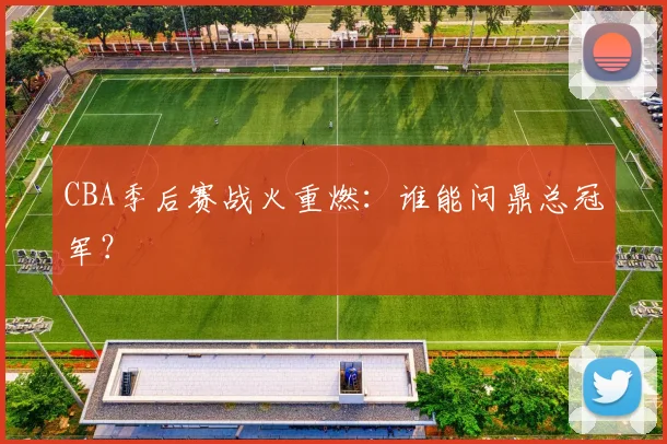 CBA季后赛战火重燃：谁能问鼎总冠军？