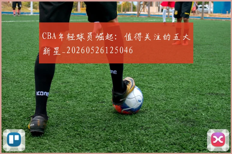 CBA年轻球员崛起：值得关注的五大新星_20260526125046