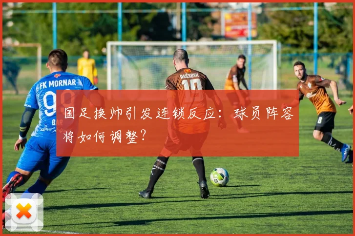 国足换帅引发连锁反应：球员阵容将如何调整？