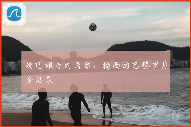 姆巴佩与内马尔、梅西的巴黎岁月全记录