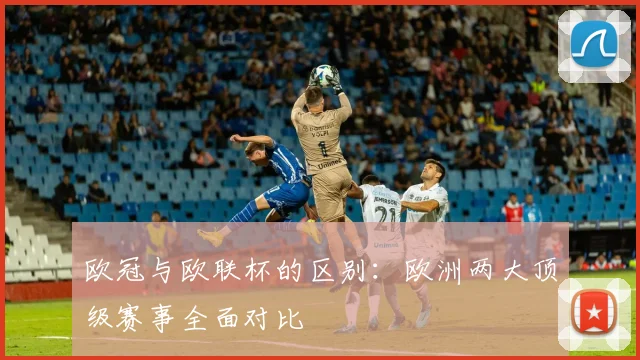 欧冠与欧联杯的区别:欧洲两大顶级赛事全面对比