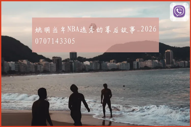 姚明当年NBA选秀的幕后故事_20260707143305